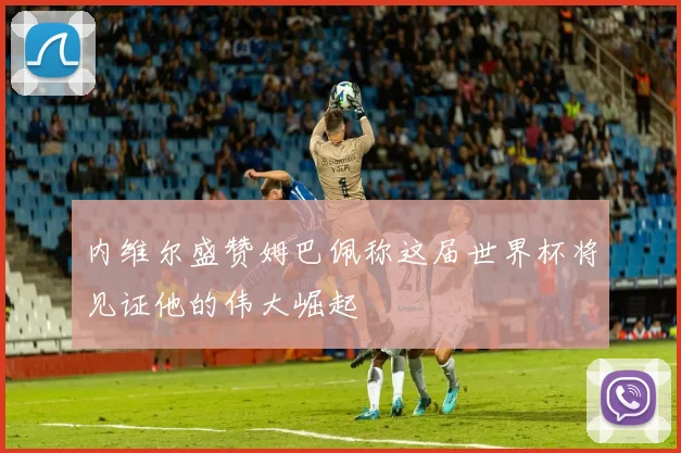 内维尔盛赞姆巴佩称这届世界杯将见证他的伟大崛起