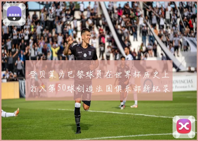 登贝莱为巴黎球员在世界杯历史上打入第50球创造法国俱乐部新纪录