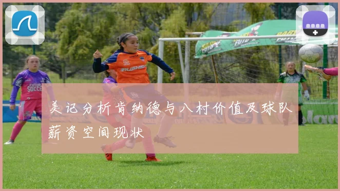 美记分析肯纳德与八村价值及球队薪资空间现状