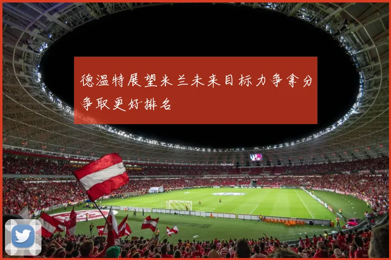德温特展望米兰未来目标力争拿分争取更好排名