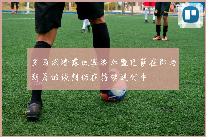 罗马诺透露坎塞洛加盟巴萨在即与新月的谈判仍在持续进行中