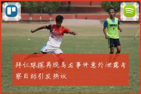 拜仁球探再现乌龙事件意外泄露考察目标引发热议