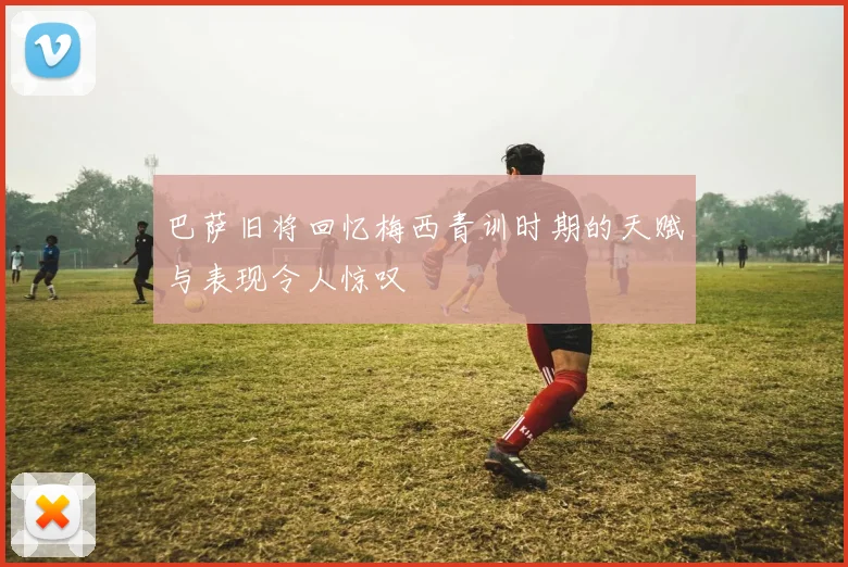 巴萨旧将回忆梅西青训时期的天赋与表现令人惊叹