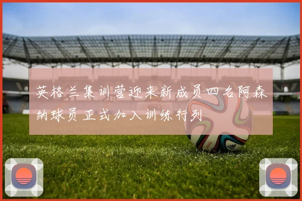 英格兰集训营迎来新成员四名阿森纳球员正式加入训练行列