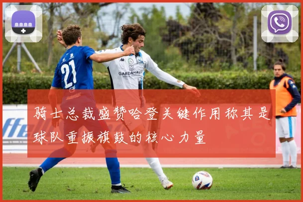 骑士总裁盛赞哈登关键作用称其是球队重振旗鼓的核心力量