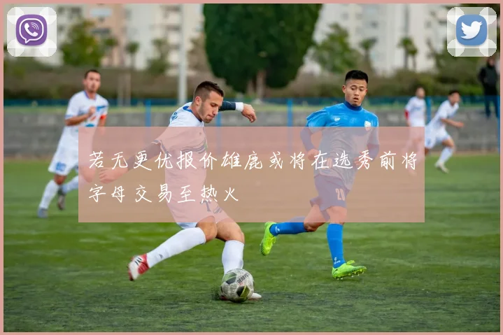 若无更优报价雄鹿或将在选秀前将字母交易至热火