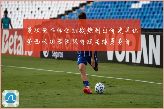 曼联面临转会挑战热刺出价更具优势西汉姆若保级将提高球员身价