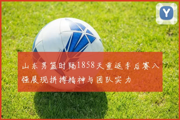 山东男篮时隔1858天重返季后赛八强展现拼搏精神与团队实力