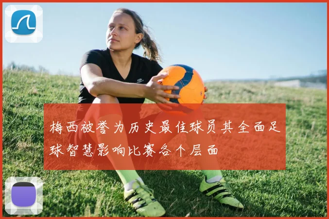 梅西被誉为历史最佳球员其全面足球智慧影响比赛各个层面