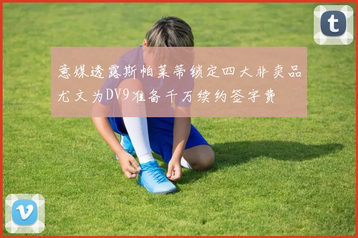 意媒透露斯帕莱蒂锁定四大非卖品尤文为DV9准备千万续约签字费
