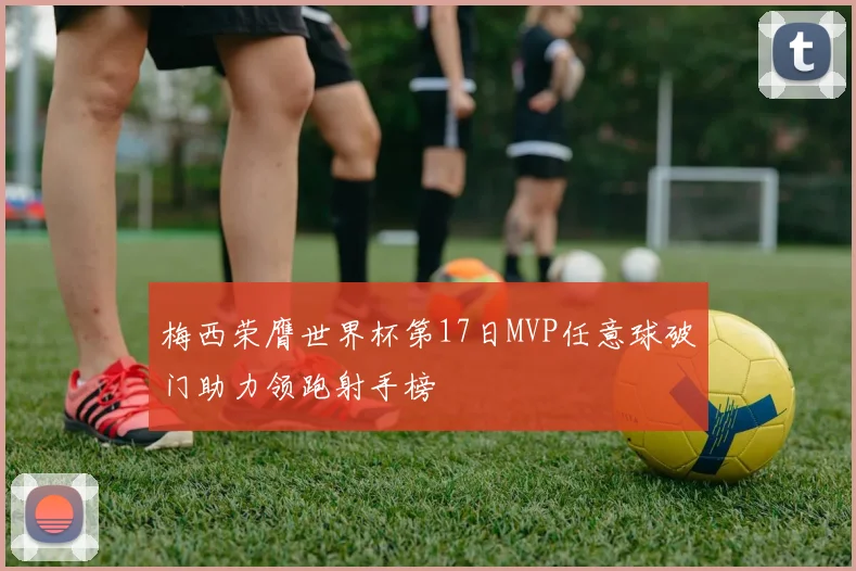 梅西荣膺世界杯第17日MVP任意球破门助力领跑射手榜