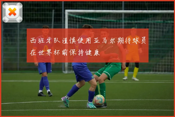 西班牙队谨慎使用亚马尔期待球员在世界杯前保持健康