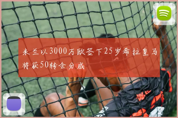 米兰以3000万欧签下25岁希拉皇马将获50转会分成
