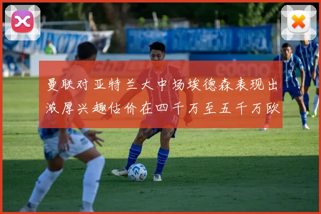 曼联对亚特兰大中场埃德森表现出浓厚兴趣估价在四千万至五千万欧元之间