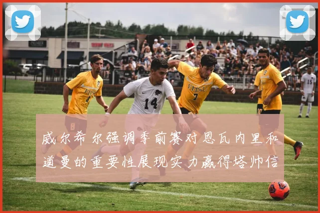 威尔希尔强调季前赛对恩瓦内里和道曼的重要性展现实力赢得塔帅信任