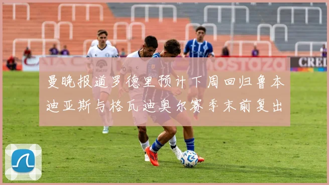 曼晚报道罗德里预计下周回归鲁本迪亚斯与格瓦迪奥尔赛季末前复出