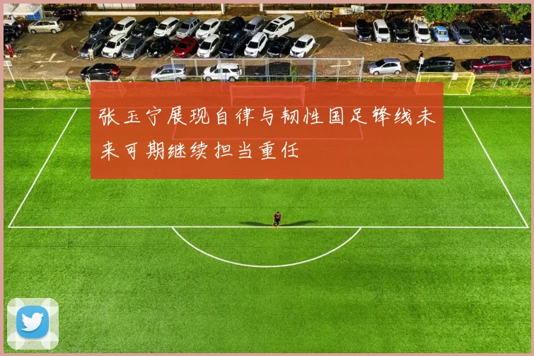 张玉宁展现自律与韧性国足锋线未来可期继续担当重任