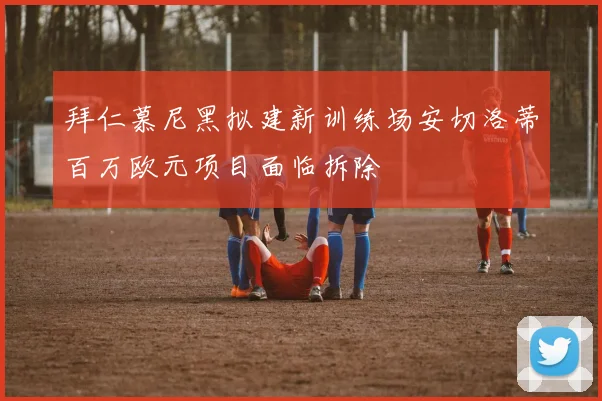 拜仁慕尼黑拟建新训练场安切洛蒂百万欧元项目面临拆除