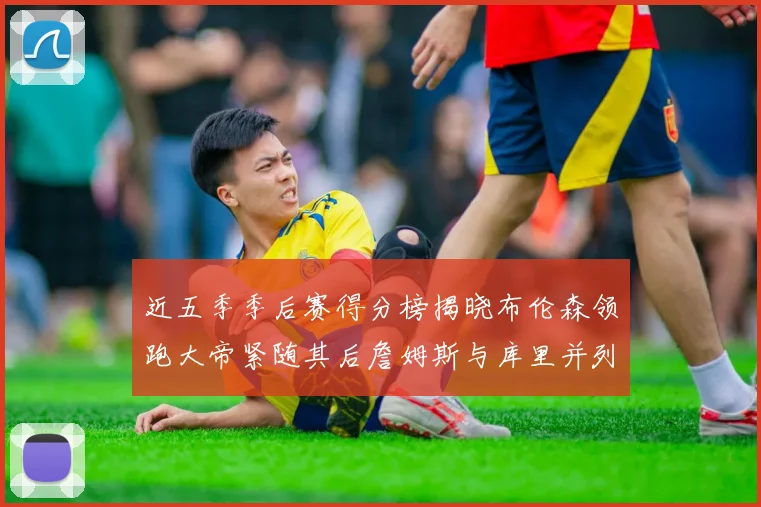 近五季季后赛得分榜揭晓布伦森领跑大帝紧随其后詹姆斯与库里并列第四